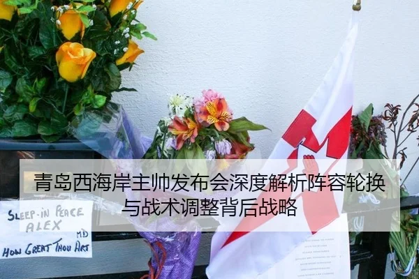 青岛西海岸主帅发布会深度解析阵容轮换与战术调整背后战略
